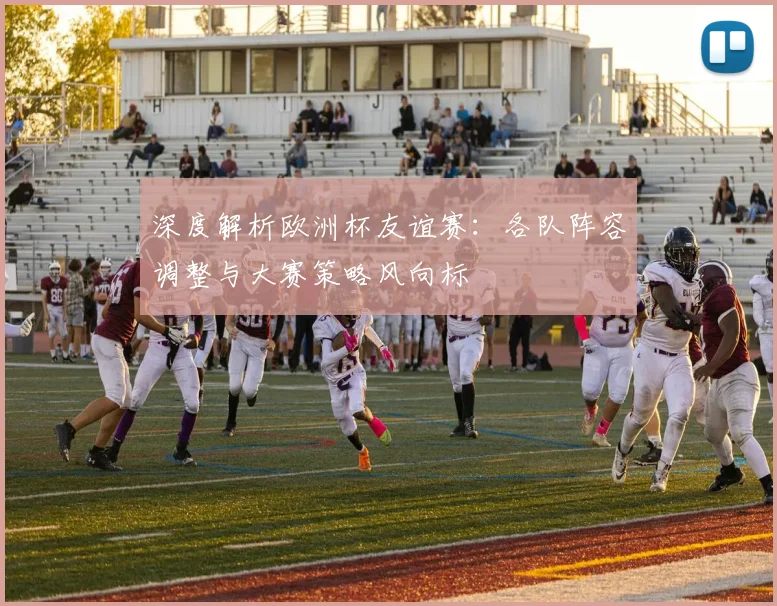 深度解析欧洲杯友谊赛：各队阵容调整与大赛策略风向标