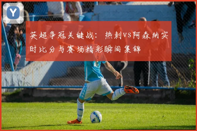 英超争冠关键战：热刺vs阿森纳实时比分与赛场精彩瞬间集锦
