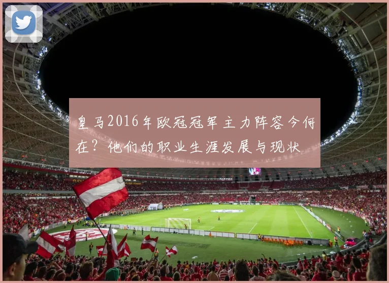 皇马2016年欧冠冠军主力阵容今何在？他们的职业生涯发展与现状