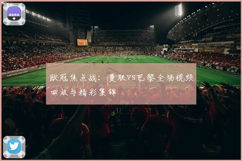 欧冠焦点战：曼联vs巴黎全场视频回放与精彩集锦