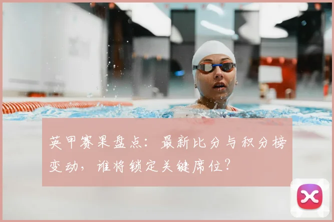 英甲赛果盘点：最新比分与积分榜变动，谁将锁定关键席位？