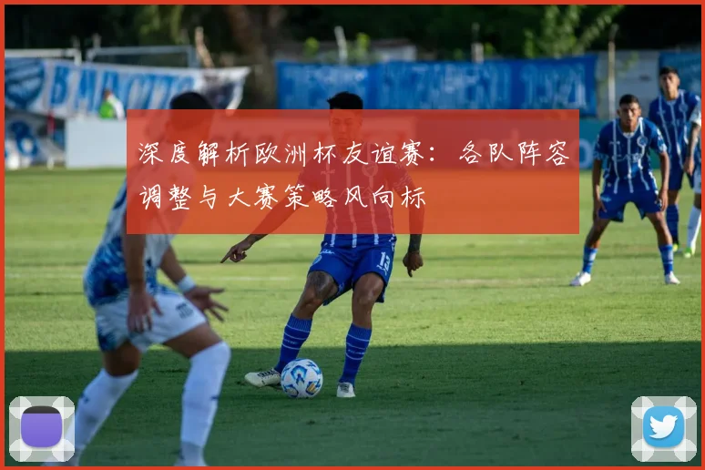 深度解析欧洲杯友谊赛：各队阵容调整与大赛策略风向标