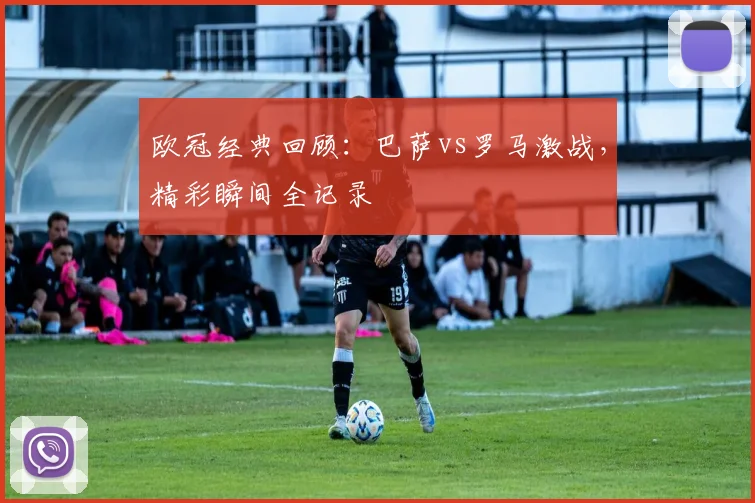 欧冠经典回顾：巴萨vs罗马激战，精彩瞬间全记录