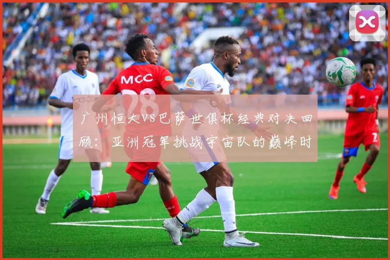 广州恒大vs巴萨世俱杯经典对决回顾：亚洲冠军挑战宇宙队的巅峰时刻