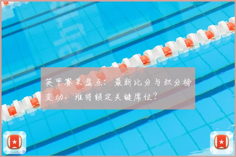 英甲赛果盘点：最新比分与积分榜变动，谁将锁定关键席位？