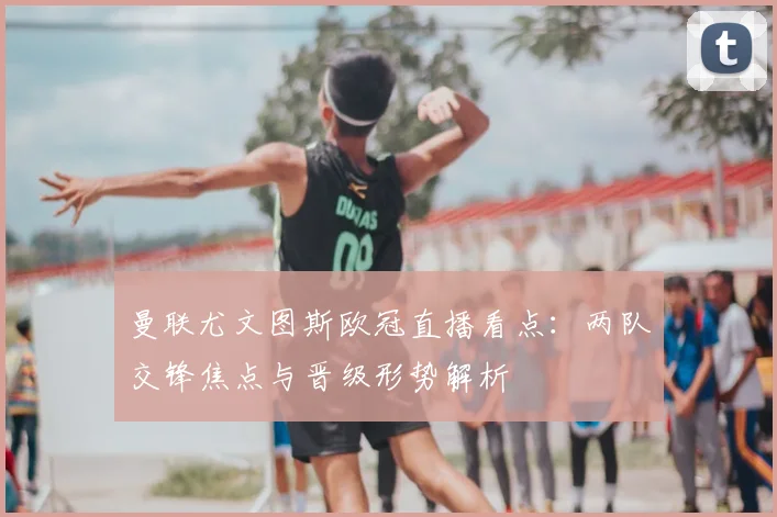 曼联尤文图斯欧冠直播看点：两队交锋焦点与晋级形势解析