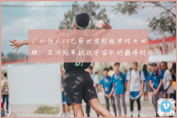 广州恒大vs巴萨世俱杯经典对决回顾：亚洲冠军挑战宇宙队的巅峰时刻